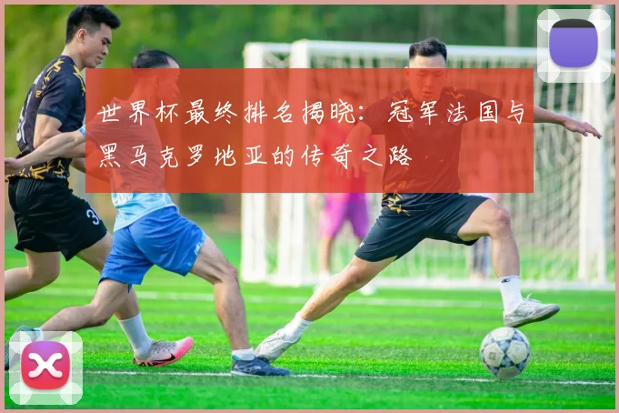 世界杯最终排名揭晓：冠军法国与黑马克罗地亚的传奇之路