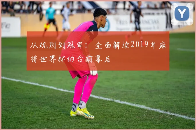 从规则到冠军:全面解读2019年麻将世界杯的台前幕后