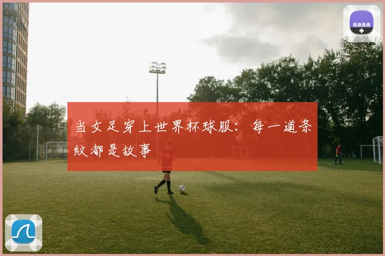 当女足穿上世界杯球服:每一道条纹都是故事