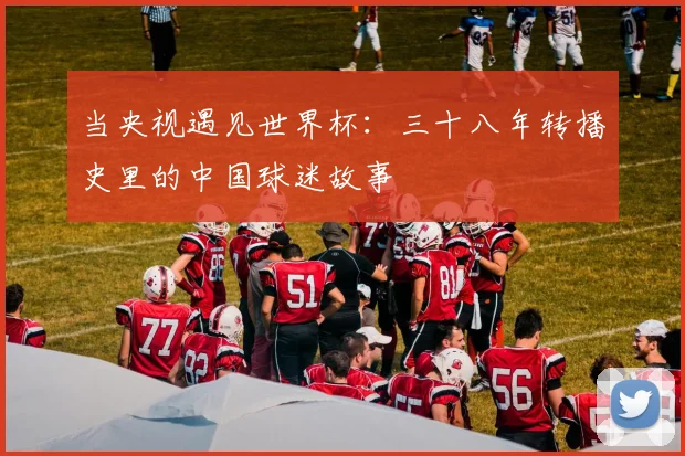 当央视遇见世界杯:三十八年转播史里的中国球迷故事