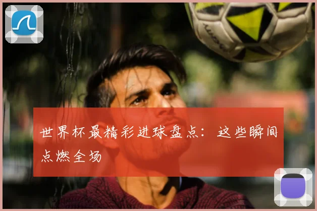 世界杯最精彩进球盘点:这些瞬间点燃全场