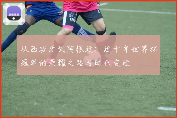 从西班牙到阿根廷:近十年世界杯冠军的荣耀之路与时代变迁