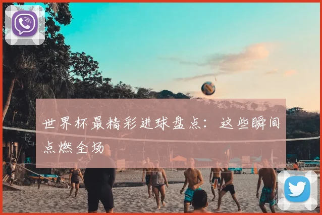 世界杯最精彩进球盘点:这些瞬间点燃全场