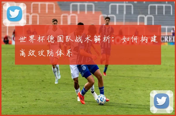 世界杯德国队战术解析:如何构建高效攻防体系