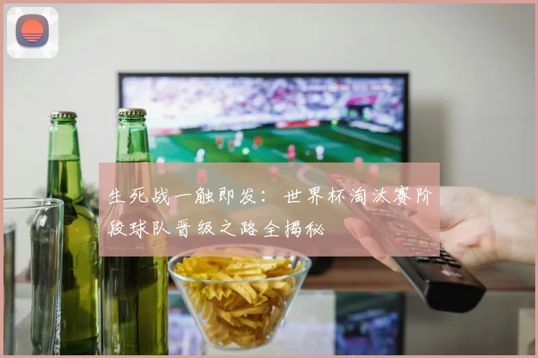 生死战一触即发：世界杯淘汰赛阶段球队晋级之路全揭秘