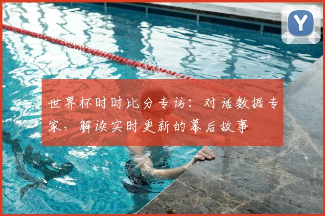 世界杯时时比分专访:对话数据专家,解读实时更新的幕后故事
